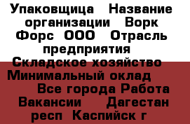 Упаковщица › Название организации ­ Ворк Форс, ООО › Отрасль предприятия ­ Складское хозяйство › Минимальный оклад ­ 27 000 - Все города Работа » Вакансии   . Дагестан респ.,Каспийск г.